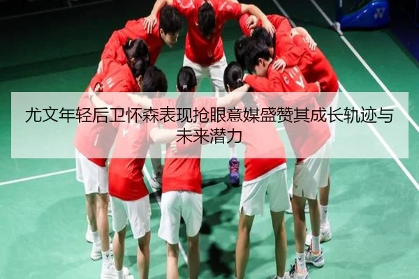 尤文年轻后卫怀森表现抢眼意媒盛赞其成长轨迹与未来潜力
